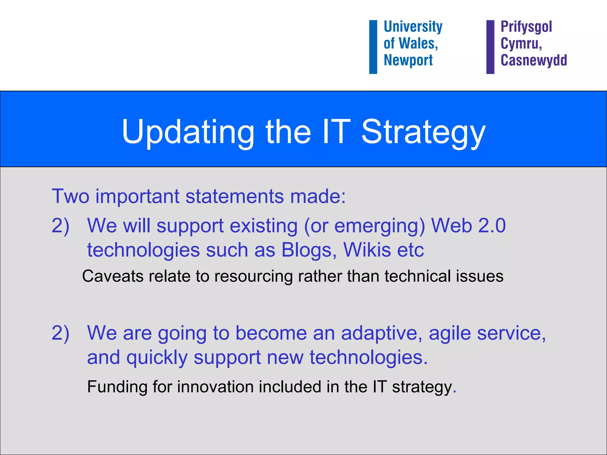 Updating the IT Strategy Two important statements made: We will support existing (or emerging) Web 2.0 technologies such as Blogs, Wikis etc Caveats relate to resourcing rather than technical issues 2)  We are going to become an adaptive, agile service, and quickly support new technologies. Funding for innovation included in the IT strategy . 