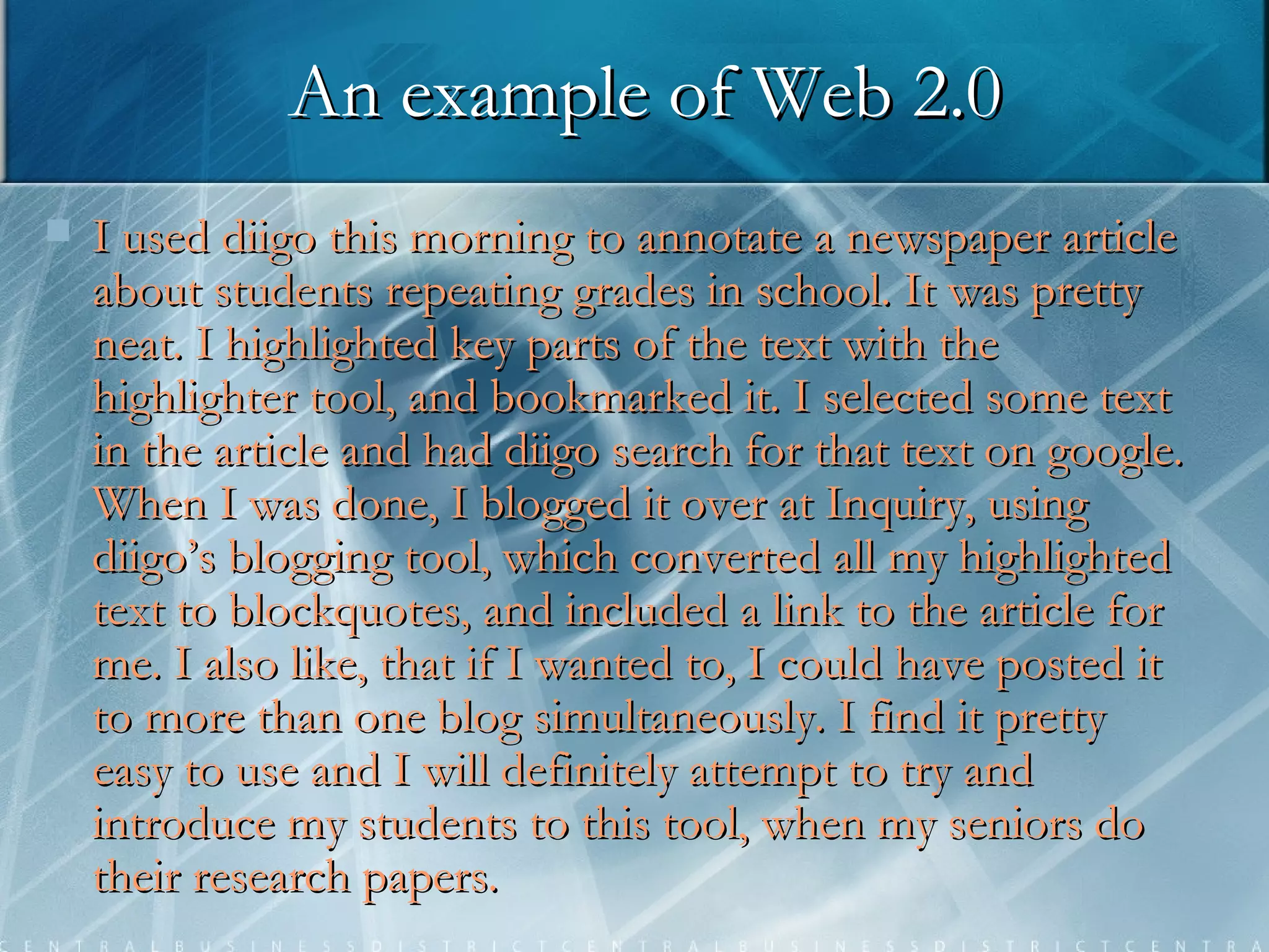 An example of Web 2.0 I used diigo this morning to annotate a newspaper article about students repeating grades in school. It was pretty neat. I highlighted key parts of the text with the highlighter tool, and bookmarked it. I selected some text in the article and had diigo search for that text on google. When I was done, I blogged it over at Inquiry, using diigo’s blogging tool, which converted all my highlighted text to blockquotes, and included a link to the article for me. I also like, that if I wanted to, I could have posted it to more than one blog simultaneously. I find it pretty easy to use and I will definitely attempt to try and introduce my students to this tool, when my seniors do their research papers.  