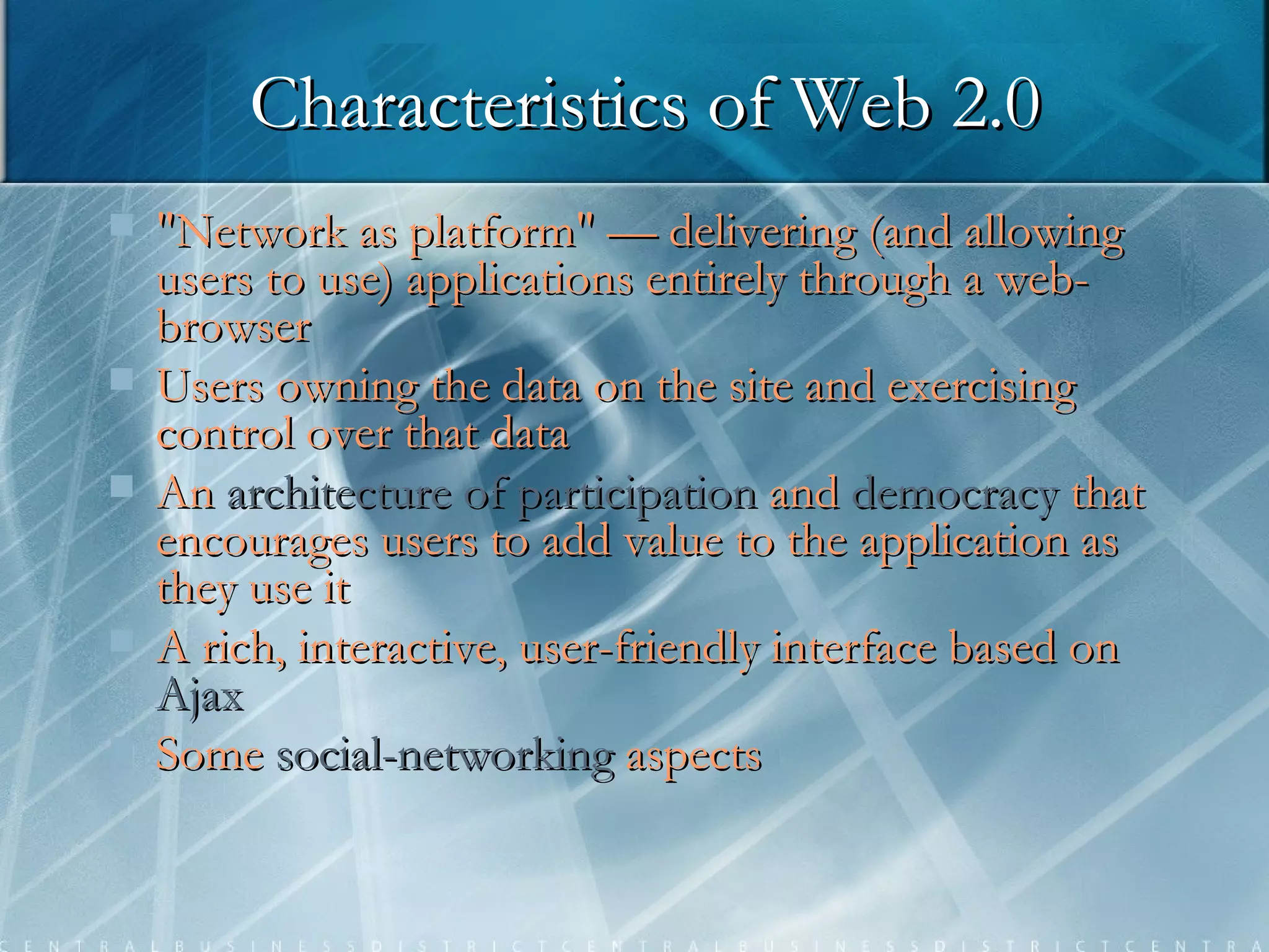 Characteristics of Web 2.0 "Network as platform" — delivering (and allowing users to use) applications entirely through a web-browser Users owning the data on the site and exercising control over that data An   architecture of participation   and   democracy   that   encourages users to add value to the application as they use it A rich, interactive, user-friendly interface based on  Ajax Some   social-networking   aspects   