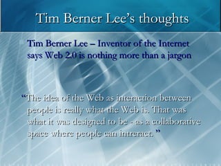 Tim Berner Lee’s thoughts Tim Berner Lee – Inventor of the Internet says Web 2.0 is nothing more than a jargon “ The idea of the Web as interaction between people is really what the Web is. That was what it was designed to be - as a collaborative space where people can intreract.  ” 