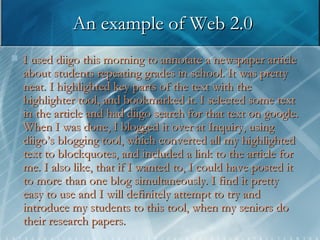 An example of Web 2.0 I used diigo this morning to annotate a newspaper article about students repeating grades in school. It was pretty neat. I highlighted key parts of the text with the highlighter tool, and bookmarked it. I selected some text in the article and had diigo search for that text on google. When I was done, I blogged it over at Inquiry, using diigo’s blogging tool, which converted all my highlighted text to blockquotes, and included a link to the article for me. I also like, that if I wanted to, I could have posted it to more than one blog simultaneously. I find it pretty easy to use and I will definitely attempt to try and introduce my students to this tool, when my seniors do their research papers.  
