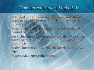 Characteristics of Web 2.0 "Network as platform" — delivering (and allowing users to use) applications entirely through a web-browser Users owning the data on the site and exercising control over that data An   architecture of participation   and   democracy   that   encourages users to add value to the application as they use it A rich, interactive, user-friendly interface based on  Ajax Some   social-networking   aspects   