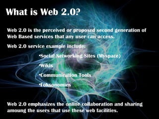 What is Web 2.0? Web 2.0 is the perceived or proposed second generation of Web Based services that any user can access. Web 2.0 service example include: Social Networking Sites (Myspace) Wikis Communication Tools Foksonomies Web 2.0 emphasizes the online collaboration and sharing amoung the users that use these web facilities.  