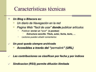 Características técnicas Un Blog o Bitacora es: Un diario de Navegación en la red Pagina Web  “ facil de usar”  donde  publicar artículos Publicar : enviar un “ post ”  (o postear) Estructura sencilla: Título, autor, fecha, texto, … Lectores pueden añadir comentarios Un post queda siempre archivado Accesibles a través del “ permalink ” (URL) Las contribuciones se clasifican por fecha y por índices Sindicacion (RSS) permite difusión ilimitada 