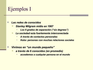 Las redes de conocidos Stanley Milgram midio en 1967  Los 6 grados de separación (“six degrees”) La sociedad esta fuertemente interconectada A través de contactos personales Hubs: personas con muchas relaciones sociales Vivimos en “un mundo pequeño” a través de 6 conocidos (en promedio) accedemos a cualquier persona en el mundo Ejemplos I 