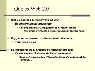 Qué es Web 2.0 Web2.0 aparece como término en 2004 Es un término de   marketing Creado por Dale Dougherty de  O’Reilly Media Para atraer inversiones a Internet despues de la crisis “.com” Hay personas que lo consideran un término vacío  Tim Berners-Lee Lo importante es el proceso de reflexión que crea Cuales son los “Patrones de Exito” en Internet  Google, Amazon, eBay, Wikipedia, Blogosfera, SecondLife, YouTube, .. 
