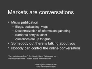 Markets are conversations Micro publication Blogs, podcasting, vlogs Decentralization of information gathering Barrier to entry is talent Audiences are up for grab Somebody out there is talking about you Nobody can control the online conversation “ The cluetrain manifesto”, Doc Searls, David Weinberger, etc… “ Naked conversations”, Robert Scoble and Shel Israel. 
