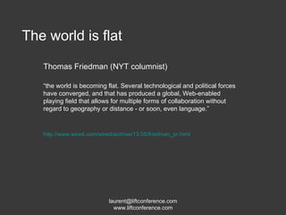 The world is flat Thomas Friedman (NYT columnist) “ the world is becoming flat. Several technological and political forces have converged, and that has produced a global, Web-enabled playing field that allows for multiple forms of collaboration without regard to geography or distance - or soon, even language.” http://www.wired.com/wired/archive/13.05/friedman_pr.html   