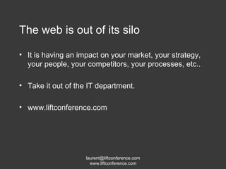 The web is out of its silo It is having an impact on your market, your strategy, your people, your competitors, your processes, etc.. Take it out of the IT department. www.liftconference.com 