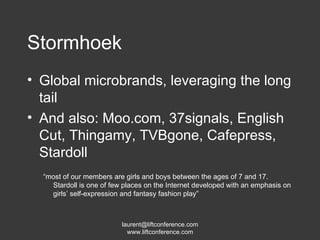 Stormhoek Global microbrands, leveraging the long tail And also: Moo.com, 37signals, English Cut, Thingamy, TVBgone, Cafepress, Stardoll “ most of our members are girls and boys between the ages of 7 and 17. Stardoll is one of few places on the Internet developed with an emphasis on girls’ self-expression and fantasy fashion play” 