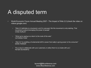 A disputed term World Economic Forum Annual Meeting 2007 - The Impact of Web 2.0 (check the video on videos.google.com) “ Web 2.0 definitely is a buzzword, and it’s overused. But the movement is only starting. That movement is about leveraging the power of people” CHAD HURLEY “ What we’re seeing is a return to the roots of the web.” CATARINA FAKE Web 2.0 “is enabling a fundamental shift in power that really is giving power to the consumer” MARK PARKER “ It’s a way to collaborate with your customers, to allow them to co-create with you”. PETER SCHWARTZ 