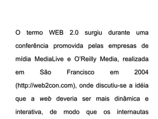 O termo WEB 2.0 surgiu durante uma conferência promovida pelas empresas de mídia MediaLive e O’Reilly Media, realizada em São Francisco em 2004 (http://web2con.com), onde discutiu-se a idéia que a  web  deveria ser mais dinâmica e interativa, de modo que os internautas pudessem colaborar com seus conteúdos.  