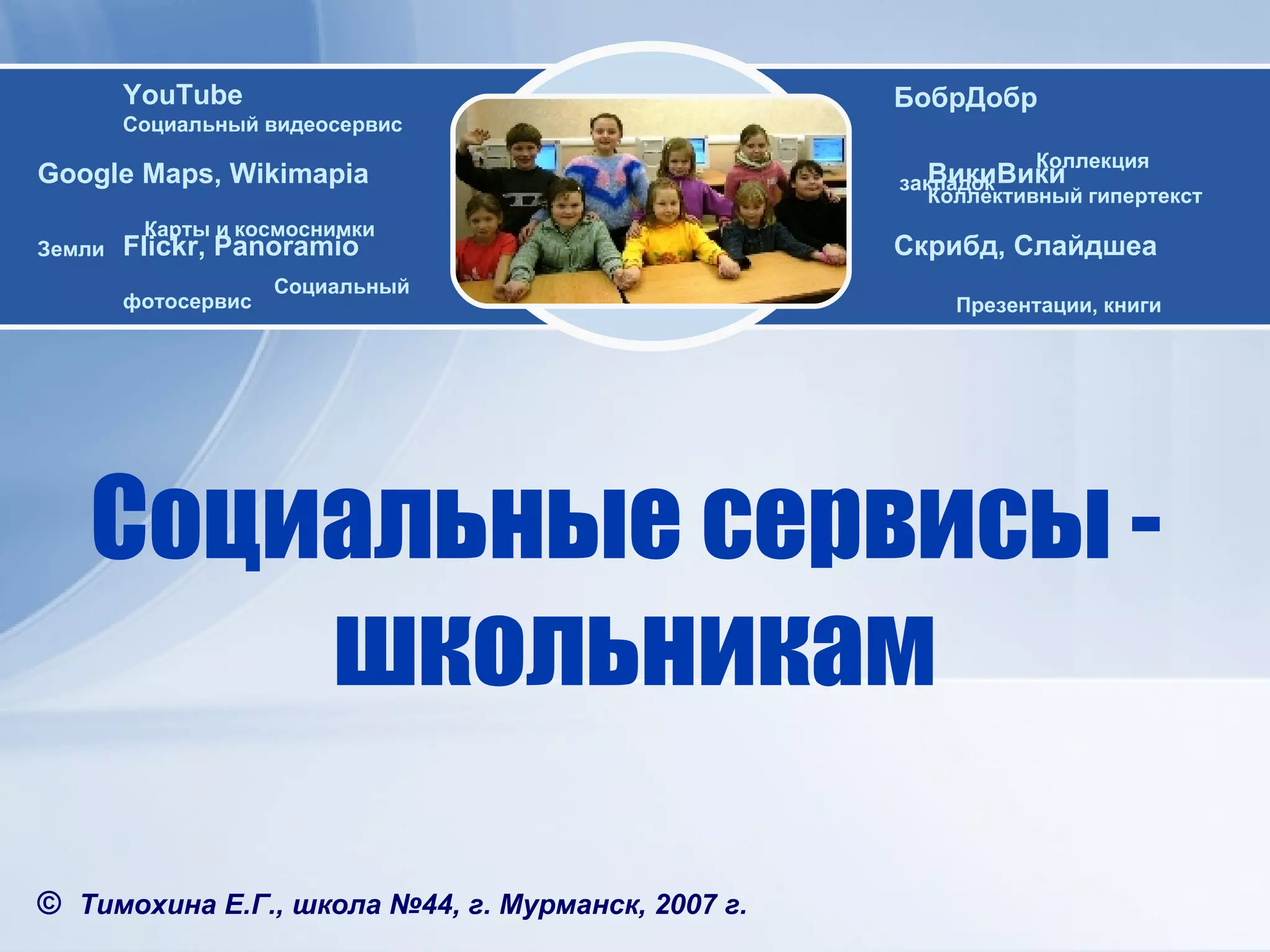Социальные   сервисы  -  школьникам ©   Тимохина Е.Г. , школа №44, г. Мурманск, 2007 г. WEB 2.0 Google Maps ,  Wikimapia   Карты и космоснимки Земли YouTube Социальный видеосервис Flickr ,  Panoramio   C оциальный   фотосервис ВикиВики   Коллективный гипертекст Скрибд, Слайдшеа   Презентации, книги БобрДобр  Коллекция  закладок 