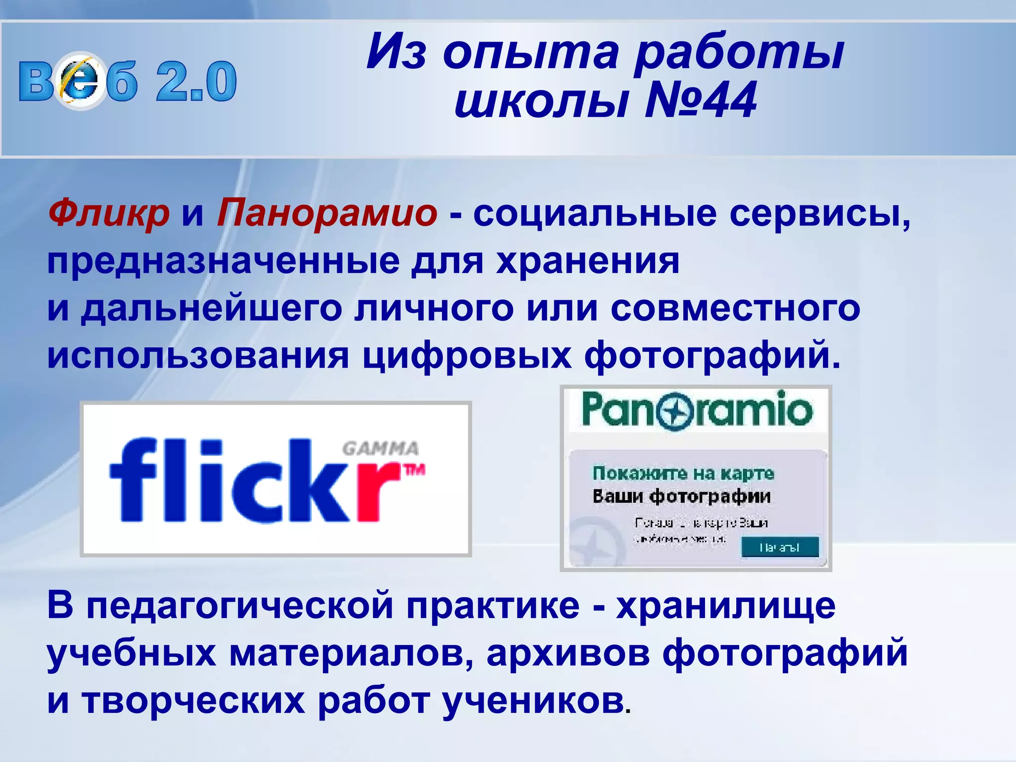 Фликр  и  Панорамио  - социальные сервисы, предназначенные для хранения  и дальнейшего личного или совместного использования цифровых фотографий.  В педагогической практике - хранилище учебных материалов, архивов фотографий  и творческих работ учеников .   В  б 2.0 Из опыта работы школы №44 