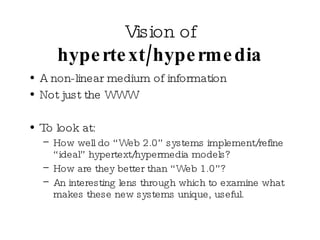 Vision of  hypertext/hypermedia A non-linear medium of information Not just the WWW To look at: How well do “Web 2.0” systems implement/refine “ideal” hypertext/hypermedia models?  How are they better than “Web 1.0”? An interesting lens through which to examine what makes these new systems unique, useful. 