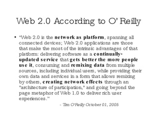 Web 2.0 According to O’Reilly “ Web 2.0 is the  network as platform , spanning all connected devices; Web 2.0 applications are those that make the most of the intrinsic advantages of that platform: delivering software as a  continually-updated service  that  gets better the more people use it , consuming and  remixing data  from multiple sources, including individual users, while providing their own data and services in a form that allows remixing by others,  creating network effects  through an "architecture of participation," and going beyond the page metaphor of Web 1.0 to deliver rich user experiences.”  - Tim O'Reilly October 01, 2005 