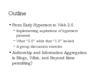Outline From Early Hypertext to Web 2.0 Implementing aspirations of hypertext pioneers What “2.0” adds that “1.0” lacked A group discussion exercise Authorship and Information Aggregation in Blogs, Wikis, and Beyond (time permitting) 