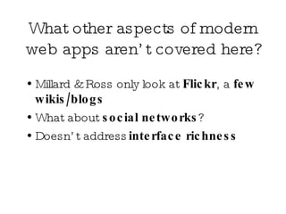 What other aspects of modern web apps aren’t covered here?  Millard & Ross only look at  Flickr , a  few wikis/blogs What about  social networks ?  Doesn’t address  interface richness 