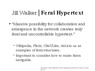 Jill Walker  | Feral Hypertext “ Massive possibility for collaboration and emergence in the network creates truly  feral  and uncontrollable hypertext.” Wikipedia, Flickr, CiteULike, del.icio.us as examples of feral structures. Important to consider how to make them navigable. Jill Walker,  Feral Hypertext:When Hypertext Literature Escapes Control.  HT’05 