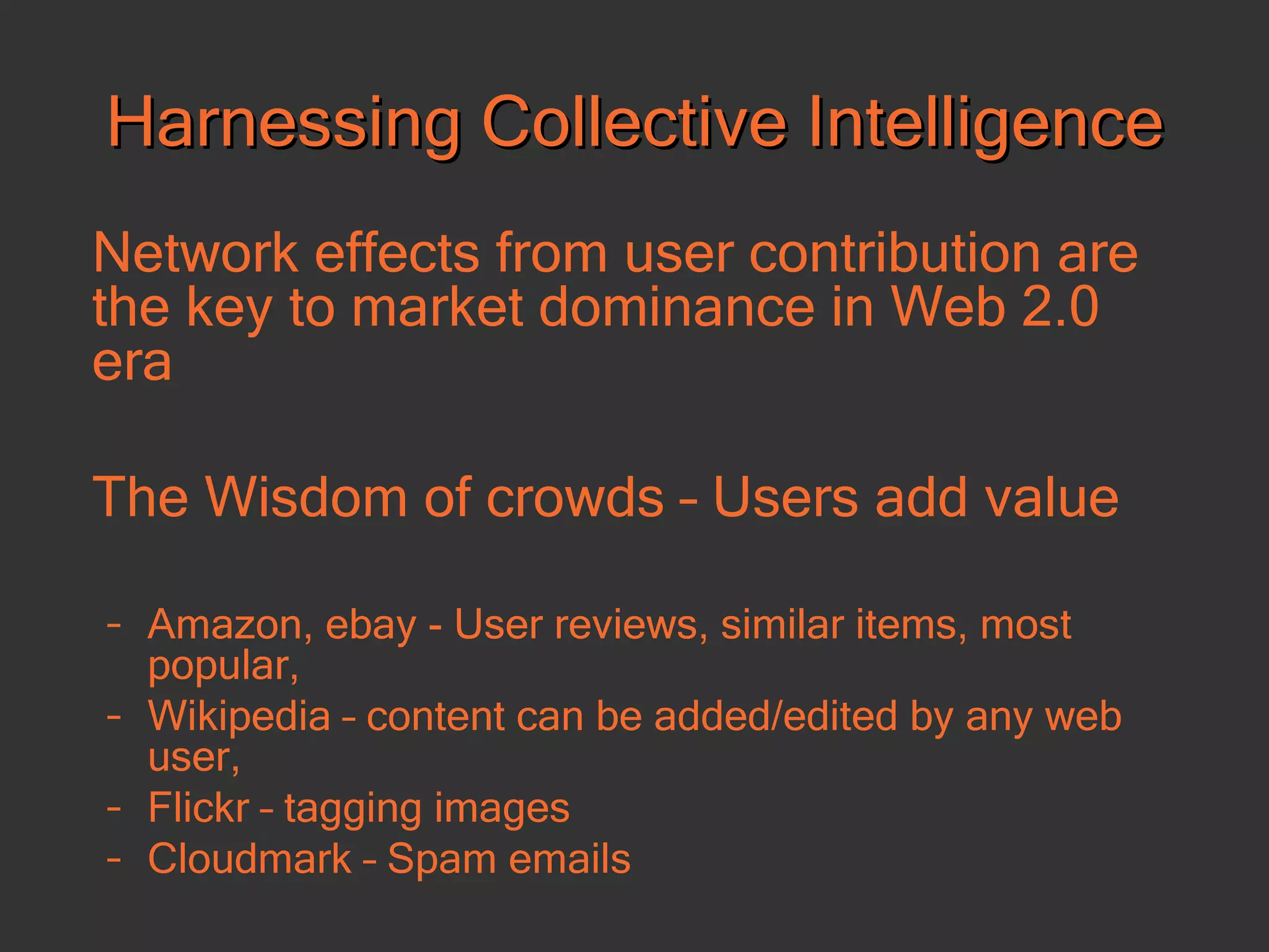 Harnessing Collective Intelligence Network effects from user contribution are the key to market dominance in Web 2.0 era The Wisdom of crowds – Users add value Amazon, ebay - User reviews, similar items, most popular,  Wikipedia – content can be added/edited by any web user, Flickr – tagging images  Cloudmark – Spam emails 
