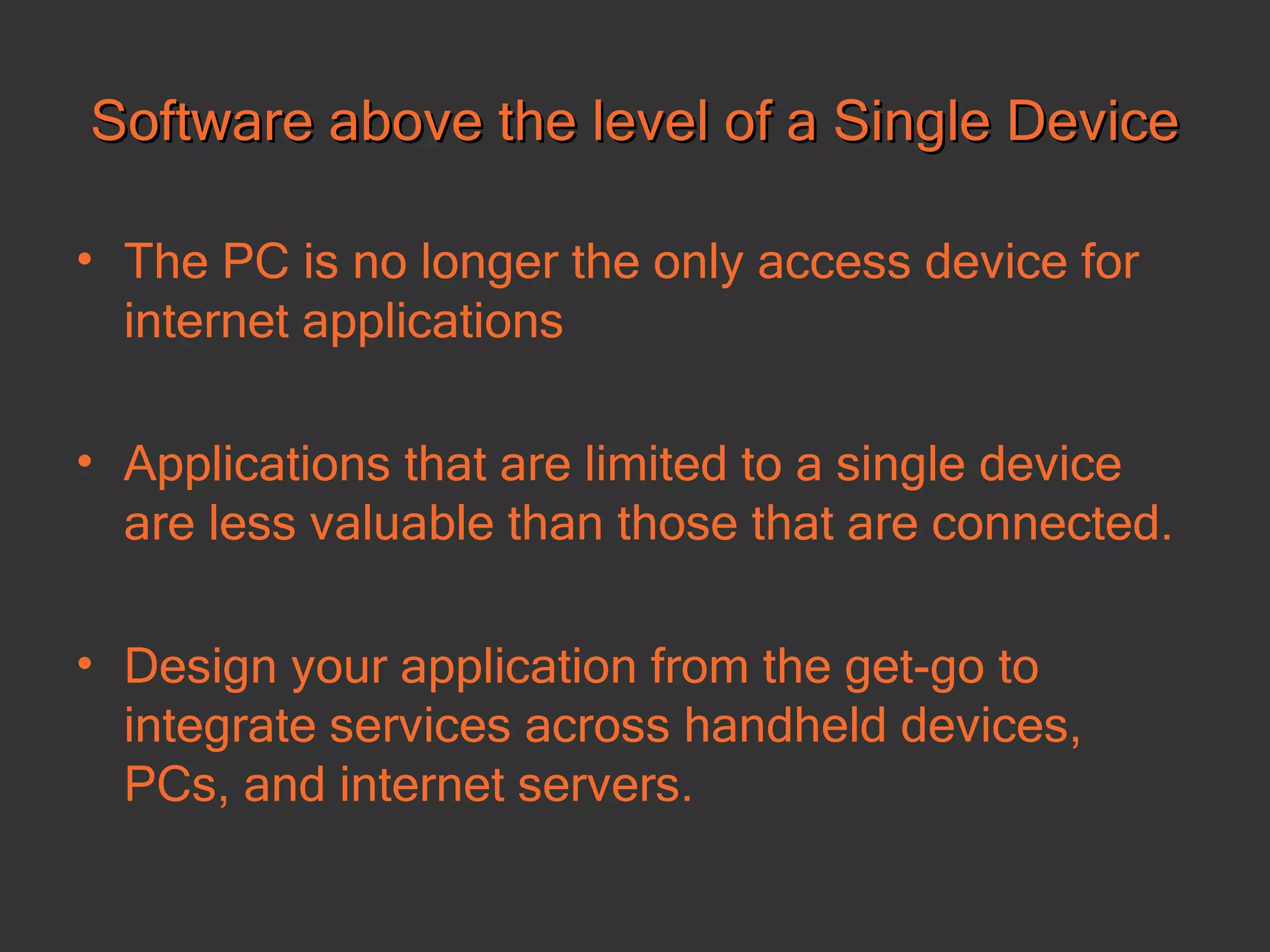 Software above the level of a Single Device The PC is no longer the only access device for internet applications Applications that are limited to a single device are less valuable than those that are connected.  Design your application from the get-go to integrate services across handheld devices, PCs, and internet servers.   