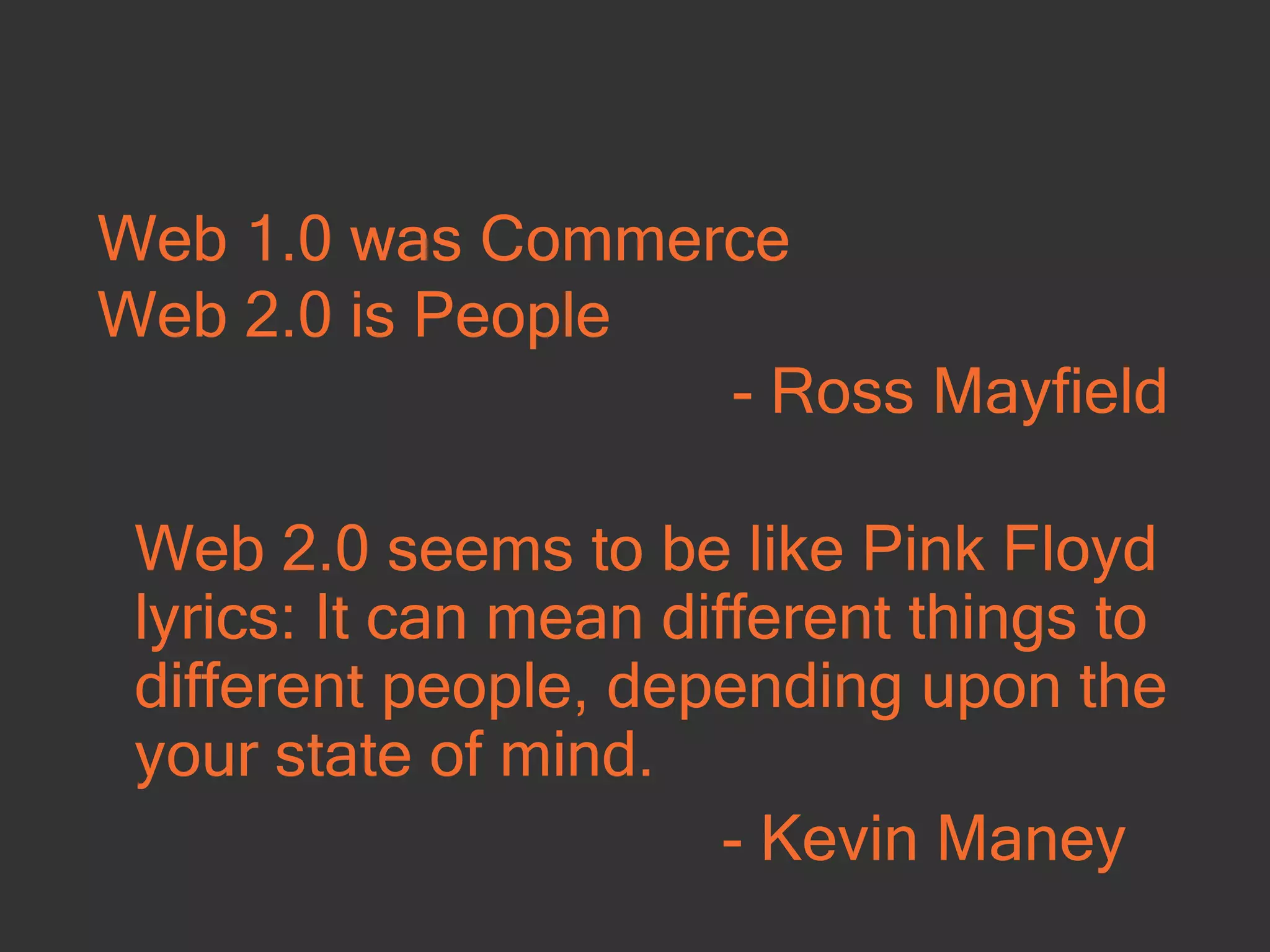 Web 1.0 was Commerce Web 2.0 is People - Ross Mayfield Web 2.0 seems to be like Pink Floyd lyrics: It can mean different things to different people, depending upon the your state of mind. - Kevin Maney  
