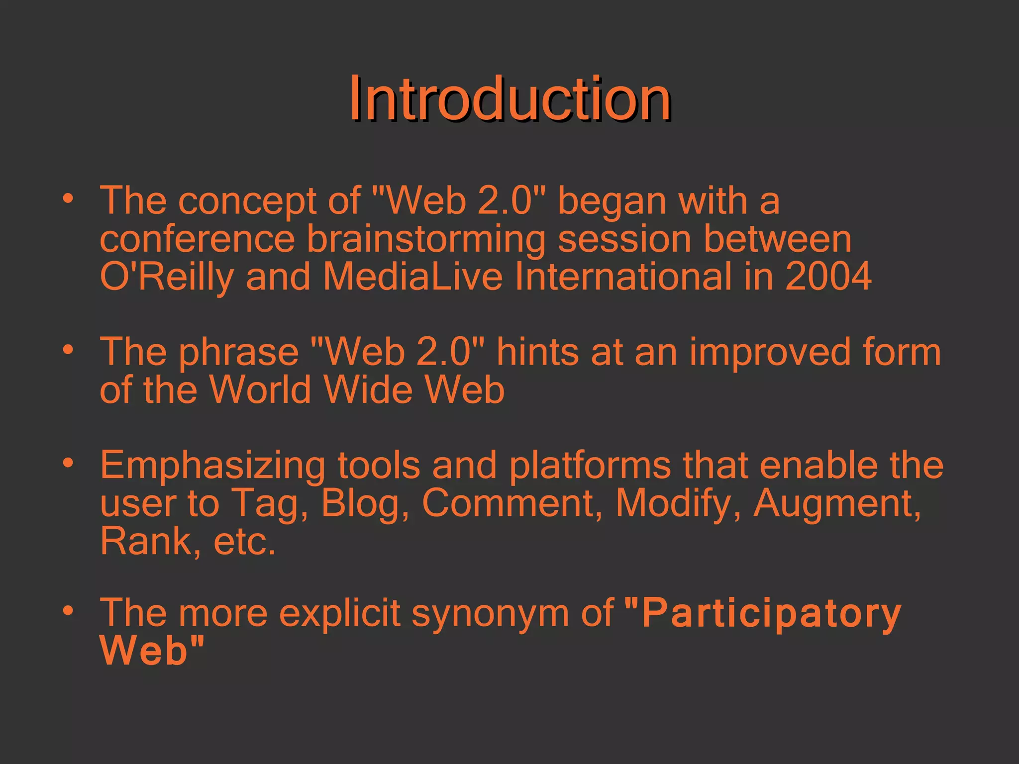 Introduction The concept of &quot;Web 2.0&quot; began with a conference brainstorming session between O'Reilly and MediaLive International  in 2004 The phrase &quot;Web 2.0&quot; hints at an improved form of the World Wide Web  Emphasizing tools and platforms that enable the user to Tag, Blog, Comment, Modify, Augment, Rank, etc. The more explicit synonym of  &quot;Participatory Web&quot;  