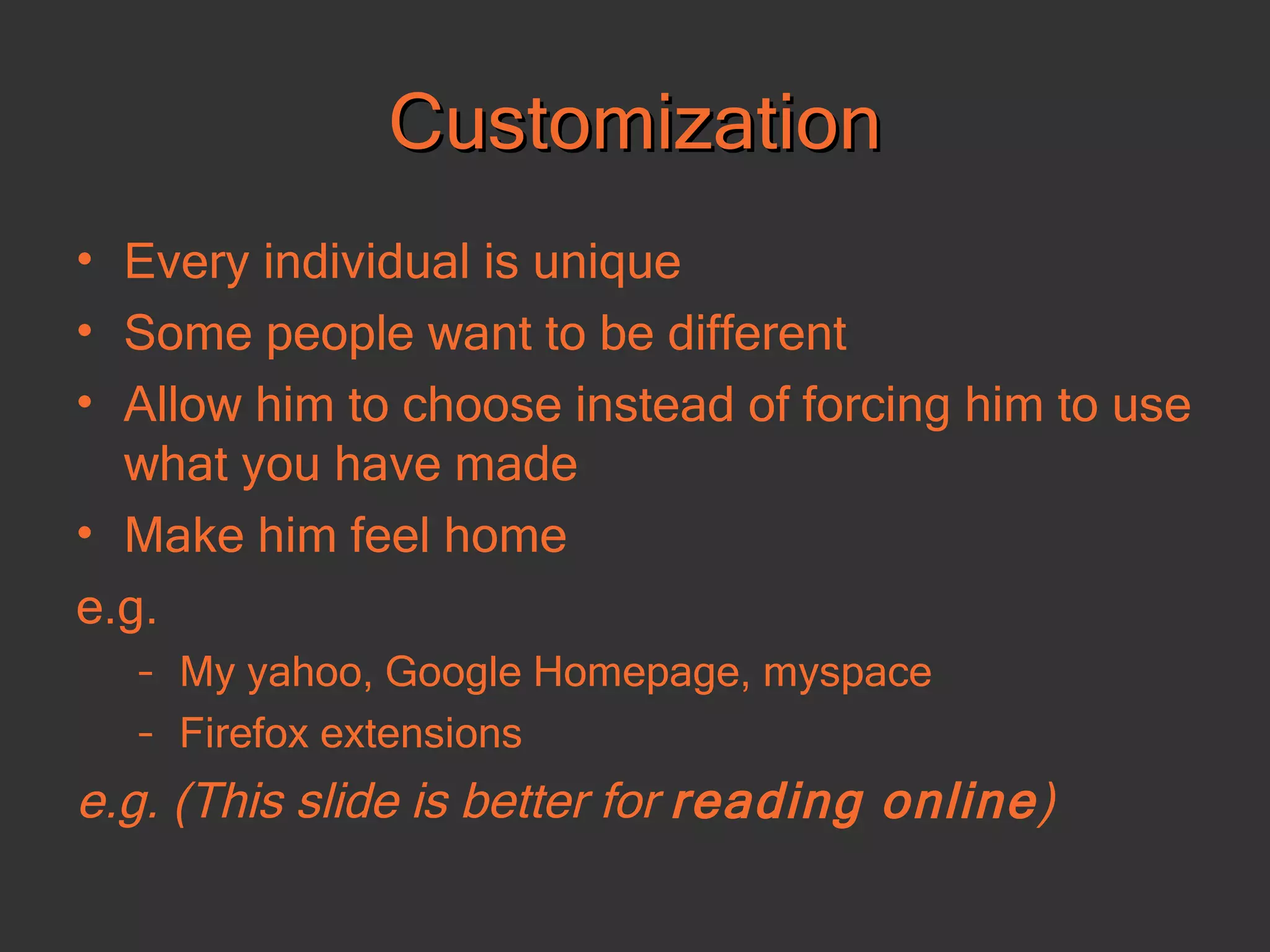 Customization Every individual is unique Some people want to be different Allow him to choose instead of forcing him to use what you have made Make him feel home e.g. My yahoo, Google Homepage, myspace Firefox extensions e.g. (This slide is better for  reading online ) 