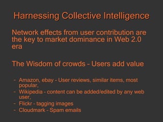 Harnessing Collective Intelligence Network effects from user contribution are the key to market dominance in Web 2.0 era The Wisdom of crowds – Users add value Amazon, ebay - User reviews, similar items, most popular,  Wikipedia – content can be added/edited by any web user, Flickr – tagging images  Cloudmark – Spam emails 