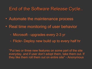End of the Software Release Cycle.. Automate the maintenance process  Real time monitoring of user behavior Microsoft – upgrades every 2-3 yr Flickr- Deploy new build up to every half hr “ Put two or three new features on some part of the site everyday, and if user don’t adopt them, take them out. If they like them roll them out on entire site” - Anonymous 