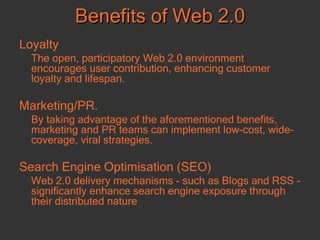 Loyalty The open, participatory Web 2.0 environment encourages user contribution, enhancing customer loyalty and lifespan.  Marketing/PR.  By taking advantage of the aforementioned benefits, marketing and PR teams can implement low-cost, wide-coverage, viral strategies.  Search Engine Optimisation (SEO) Web 2.0 delivery mechanisms - such as Blogs and RSS - significantly enhance search engine exposure through their distributed nature Benefits of Web 2.0 