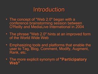 Introduction The concept of "Web 2.0" began with a conference brainstorming session between O'Reilly and MediaLive International  in 2004 The phrase "Web 2.0" hints at an improved form of the World Wide Web  Emphasizing tools and platforms that enable the user to Tag, Blog, Comment, Modify, Augment, Rank, etc. The more explicit synonym of  "Participatory Web"  