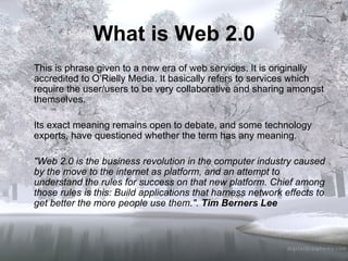 What is Web 2.0 This is phrase given to a new era of web services. It is originally accredited to O’Rielly Media. It basically refers to services which require the user/users to be very collaborative and sharing amongst themselves. Its exact meaning remains open to debate, and some technology experts, have questioned whether the term has any meaning.  "Web 2.0 is the business revolution in the computer industry caused by the move to the internet as platform, and an attempt to understand the rules for success on that new platform. Chief among those rules is this: Build applications that harness network effects to get better the more people use them.".  Tim Berners Lee 