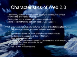 Characteristics of Web 2.0 The delivery and use of applications entirely on the browser without downloading or installing anything. Owning data on the site and exercising control over it. Allows social-networking between people. E.g. MySpace. A Web 2.0 website may typically feature a number of the following techniques: Rich Internet application techniques, optionally Ajax-based  CSS  Semantically valid XHTML mark-up and the use of Micro formats  Syndication and aggregation of data in RSS/Atom  Clean and meaningful URLs  Use of wiki software either completely or partially (where partial use may grow to become the complete platform for the site)  Weblog publishing  REST or XML Webservice APIs  