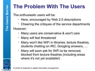 The Problem With The Users  The enthusiastic users will be: Here, encouraged by Web 2.0 descriptions Cheering the critiques of the service departments However: Many users are conservative & won't care Many will feel threatened Many won't like WiFi in libraries, lecture theatres, students chatting on IRC, Googling answers, … Many will soon ask for WiFi to be removed, blocked from lecture theatres (including areas where it's not yet available!) The Users Barrier 