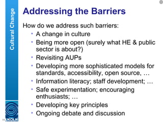 Addressing the Barriers How do we address such barriers: A change in culture Being more open (surely what HE & public sector is about?) Revisiting AUPs Developing more sophisticated models for standards, accessibility, open source, … Information literacy; staff development; … Safe experimentation; encouraging enthusiasts; … Developing key principles Ongoing debate and discussion Cultural Change 