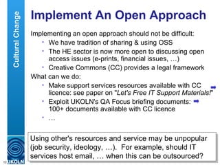 Implement An Open Approach Implementing an open approach should not be difficult: We have tradition of sharing & using OSS The HE sector is now more open to discussing open access issues (e-prints, financial issues, …) Creative Commons (CC) provides a legal framework What can we do: Make support services resources available with CC licence: see paper on " Let's Free IT Support Materials! " Exploit UKOLN's QA Focus briefing documents:  100+ documents available with CC licence  … Using other's resources and service may be unpopular (job security, ideology, …).  For example, should IT services host email, … when this can be outsourced? Cultural Change 