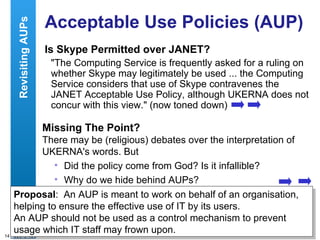 Acceptable Use Policies (AUP) Is Skype Permitted over JANET? "The Computing Service is frequently asked for a ruling on whether Skype may legitimately be used ... the Computing Service considers that use of Skype contravenes the JANET Acceptable Use Policy, although UKERNA does not concur with this view." (now toned down) Missing The Point? There may be (religious) debates over the interpretation of UKERNA's words. But Did the policy come from God? Is it infallible? Why do we hide behind AUPs? Revisiting AUPs Proposal :  An AUP is meant to work on behalf of an organisation, helping to ensure the effective use of IT by its users. An AUP should not be used as a control mechanism to prevent usage which IT staff may frown upon. 