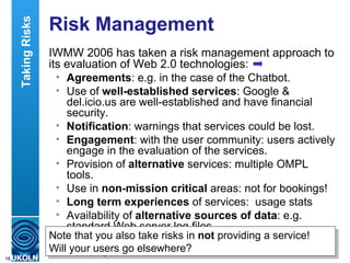 Risk Management IWMW 2006 has taken a risk management approach to its evaluation of Web 2.0 technologies: Agreements : e.g. in the case of the Chatbot. Use of  well-established services : Google & del.icio.us are well-established and have financial security.  Notification : warnings that services could be lost.  Engagement : with the user community: users actively engage in the evaluation of the services.  Provision of  alternative  services: multiple OMPL tools.  Use in  non-mission critical  areas: not for bookings!  Long term experiences  of services:  usage stats Availability of  alternative sources of data : e.g. standard Web server log files. Data export  and aggregation: RSS feeds, aggregated in Suprglu, OPML viewers, etc. Taking Risks Note that you also take risks in  not  providing a service!  Will your users go elsewhere? 