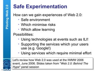 Safe Experimentation How can we gain experiences of Web 2.0: Safe environment Which minimise risks Which allow learning Possibilities: Using technologies at events such as ILI! Supporting the services which your users use (e.g. Google!) Using services which require minimal effort Piloting Web 2.0 Let's review how Web 2.0 was used at the IWMW 2006 event, June 2006. Slides taken from " Web 2.0: Behind The Hype " panel session 