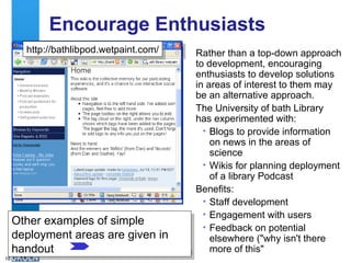 Encourage Enthusiasts Rather than a top-down approach to development, encouraging enthusiasts to develop solutions in areas of interest to them may be an alternative approach. The University of bath Library has experimented with: Blogs to provide information on news in the areas of science Wikis for planning deployment of a library Podcast Benefits: Staff development Engagement with users Feedback on potential elsewhere ("why isn't there more of this" http://bathsciencenews.blogspot.com/ http://bathlibpod.wetpaint.com/ Other examples of simple deployment areas are given in handout 