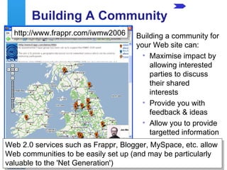 Building A Community Building a community for your Web site can: Maximise impact by allowing interested parties to discuss their shared interests Provide you with feedback & ideas Allow you to provide targetted information http://www.frappr.com/iwmw2006 Web 2.0 services such as Frappr, Blogger, MySpace, etc. allow Web communities to be easily set up (and may be particularly valuable to the 'Net Generation') 