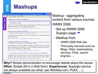 Mashups Mashup - aggregating content from various sources IWMW 2006: Set up IWMW 2006 Suprgru page Mashup from: IWMW 2006 Web site Third party services such as Blogs, Wikis, bookmarking services, Flickr, search engines, … Web 2.0 and IWMW 2006 Syndication Why?  Simple demonstration to encourage debate about the issues. Effort : Simple (fill in a Web form)  Experiences : Superglu service not always available (so what, use Netvibes.com, PLEX, …) 