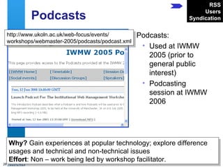 Podcasts Podcasts: Used at IWMW 2005 (prior to general public interest) Podcasting session at IWMW 2006 http://www.ukoln.ac.uk/web-focus/events/ workshops/webmaster-2005/podcasts/podcast.xml Why?  Gain experiences at popular technology; explore difference usages and technical and non-technical issues Effort : Non – work being led by workshop facilitator. RSS Users Syndication 