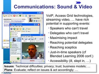 Communications: Sound & Video VoIP, Access Grid technologies, streaming video, … have rich potential in supporting events: Speakers who can't travel Delegates who can't travel Maximising impact Reaching potential delegates Reaching sceptics Just-in-time speakers (cf Blended Learning 2006 conf.) Accessibility (ill, slept in, …) Issues : Technical difficulties; privacy; trust; business models; … Plans : Evaluate; reflect on issues & act accordingly; … 