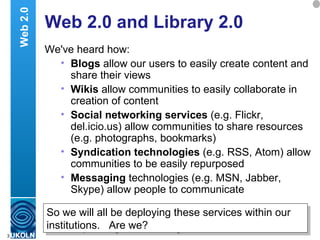 Web 2.0 and Library 2.0 We've heard how: Blogs  allow our users to easily create content and share their views Wikis  allow communities to easily collaborate in creation of content Social networking services  (e.g. Flickr, del.icio.us) allow communities to share resources (e.g. photographs, bookmarks) Syndication technologies  (e.g. RSS, Atom) allow communities to be easily repurposed Messaging  technologies (e.g. MSN, Jabber, Skype) allow people to communicate Web 2.0 So we will all be deploying these services within our institutions.  Are we? 