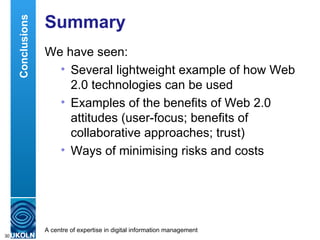 Summary  We have seen: Several lightweight example of how Web 2.0 technologies can be used Examples of the benefits of Web 2.0 attitudes (user-focus; benefits of collaborative approaches; trust) Ways of minimising risks and costs  Conclusions 
