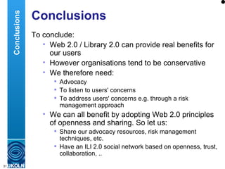 Conclusions To conclude: Web 2.0 / Library 2.0 can provide real benefits for our users However organisations tend to be conservative We therefore need: Advocacy To listen to users' concerns To address users' concerns e.g. through a risk management approach We can all benefit by adopting Web 2.0 principles of openness and sharing. So let us: Share our advocacy resources, risk management techniques, etc. Have an ILI 2.0 social network based on openness, trust, collaboration, .. Conclusions 