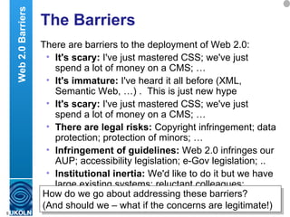The Barriers There are barriers to the deployment of Web 2.0: It's scary:  I've just mastered CSS; we've just spend a lot of money on a CMS; … It's immature:  I've heard it all before (XML, Semantic Web, …) .  This is just new hype  It's scary:  I've just mastered CSS; we've just spend a lot of money on a CMS; … There are legal risks:  Copyright infringement; data protection; protection of minors; … Infringement of guidelines:  Web 2.0 infringes our AUP; accessibility legislation; e-Gov legislation; .. Institutional inertia:  We'd like to do it but we have large existing systems; reluctant colleagues; … Web 2.0 Barriers How do we go about addressing these barriers?  (And should we – what if the concerns are legitimate!) 