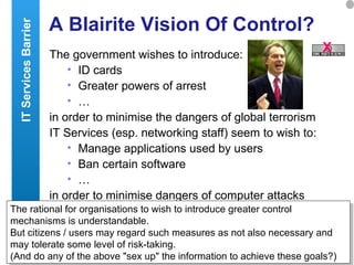 A Blairite Vision Of Control? The government wishes to introduce: ID cards Greater powers of arrest … in order to minimise the dangers of global terrorism IT Services (esp. networking staff) seem to wish to: Manage applications used by users Ban certain software  … in order to minimise dangers of computer attacks  The rational for organisations to wish to introduce greater control mechanisms is understandable. But citizens / users may regard such measures as not also necessary and may tolerate some level of risk-taking. (And do any of the above "sex up" the information to achieve these goals?) IT Services Barrier X 